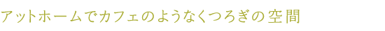 アットホームでカフェのようなくつろぎの空間